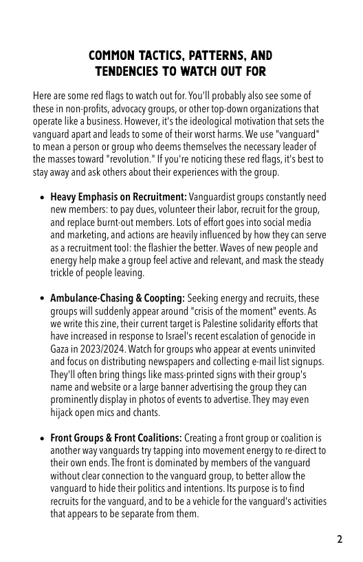 COMMON TACTICS, PATTERNS, AND TENDENCIES TO WATCH OUT FOR  Here are some red flags to watch out for.You’ll probably alo see some of these in non-profits, advocacy groups, or other top-down organizations that operate like a business. However, it’s the ideological motivation that sets the vanguard apart and leads to some of their worst harms. W use "vanguard” to mean aperson o group who deems themselves the necessary leader of the masses toward “revolution. I you’re noticing these red fags,i’s best to stay away and ask others about their experiences with the group.  + Heavy Emphasis on Recruitment: Vanguardist groups constantly need new members: to pay dues, volunteer their labor,recruit forthe group, and replace burnt-out members. Los of effort goes into social media and marketing, and actions are heavily influenced by how they can serve asa rectuitmenttool: he flashier the better. Waves of new people and energy help make a group feel active and relevant, and mask the steady trickle of people leaving  + Ambulance-Chasing & Coopting: Seeking energy and rectuts, these. groups il suddenly appear around “crisi of the moment” events. As we write this zine, their current target is Palestine solidarity efforts that have increased n response to Israels ecent escalation of genocide in Gaza in 2023/2024. Watch for groups who appear at events uninvited and focus on distributing newspapers and collecting e-mail it signups. They’ll often bring thingslike mass-printed signs with their group’s name and website o a large banner advertising the group they can prominently display in photos of events to advertse. They may even hijack open mics and chans  « Front Groups & Front Coalitions: Creating a front group or coaliion is another way vanguards try tapping into movement energy to re-direct to their own ends. The fron s dominated by members of the vanguard without clear connection to the vanguard group, to better allow the vanguard o hide their politics and ntentions. s purpose i to find tectuits for the vanguard, and to be a vehicle for the vanguard’s atiities that appears to be separate from them. 